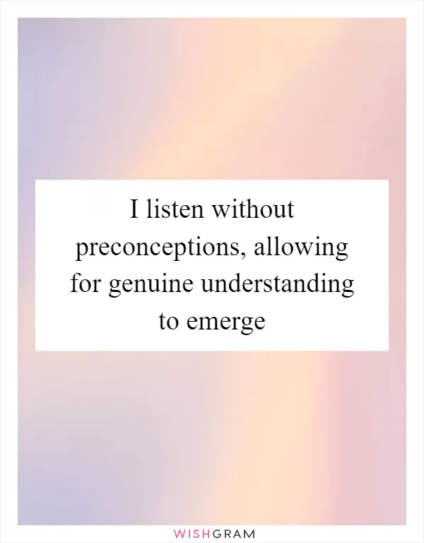 I listen without preconceptions, allowing for genuine understanding to emerge