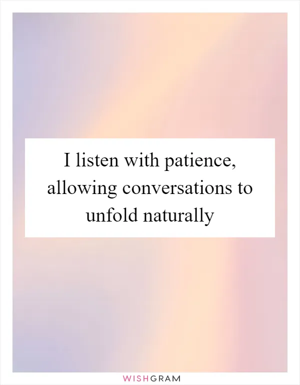I listen with patience, allowing conversations to unfold naturally