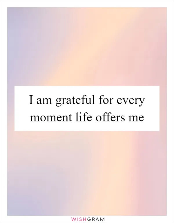 I am grateful for every moment life offers me