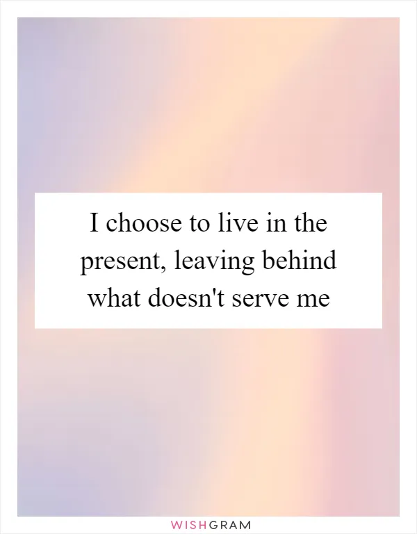 I choose to live in the present, leaving behind what doesn't serve me
