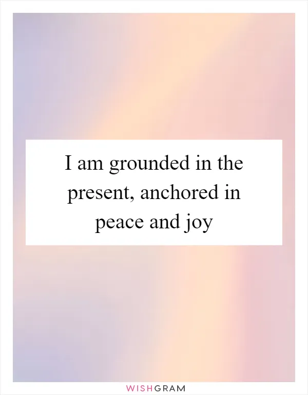 I am grounded in the present, anchored in peace and joy