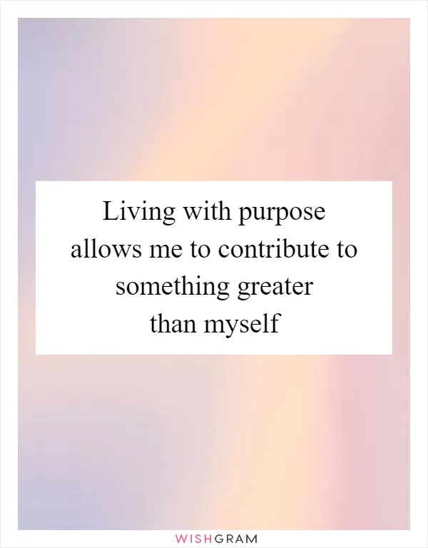 Living with purpose allows me to contribute to something greater than myself
