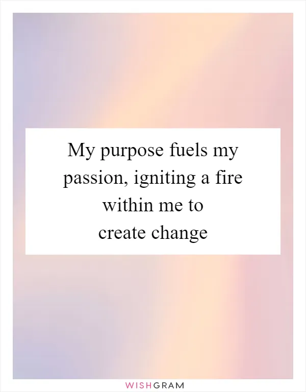 My purpose fuels my passion, igniting a fire within me to create change