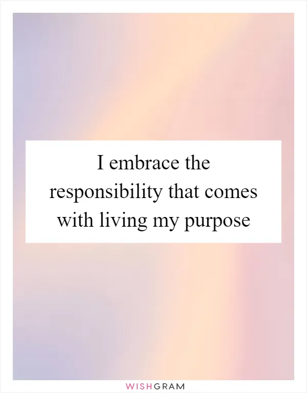 I embrace the responsibility that comes with living my purpose