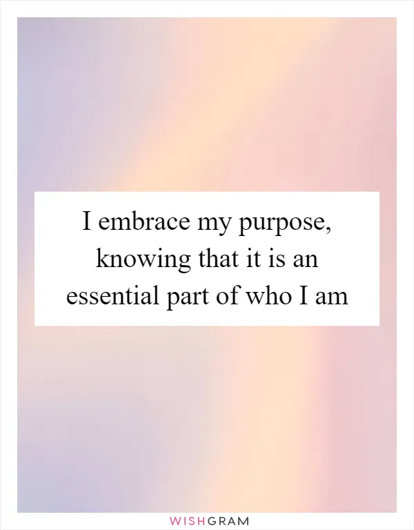 I embrace my purpose, knowing that it is an essential part of who I am