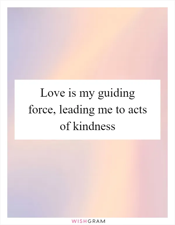 Love is my guiding force, leading me to acts of kindness