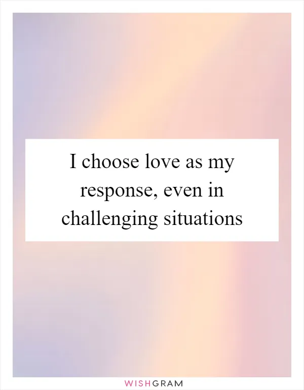 I choose love as my response, even in challenging situations