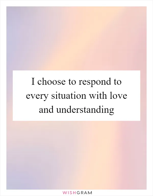 I choose to respond to every situation with love and understanding