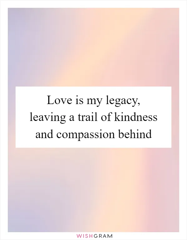 Love is my legacy, leaving a trail of kindness and compassion behind