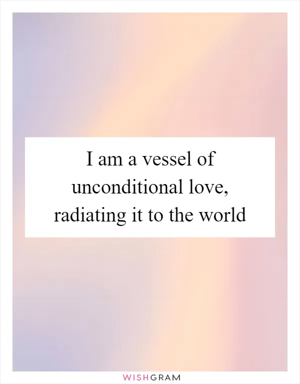 I am a vessel of unconditional love, radiating it to the world