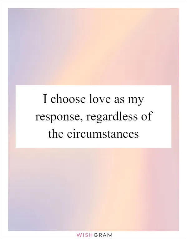 I choose love as my response, regardless of the circumstances