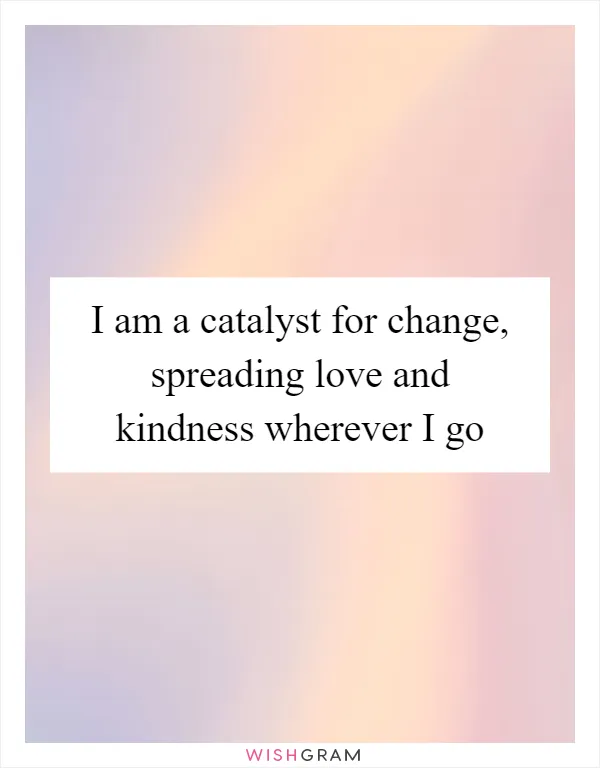 I am a catalyst for change, spreading love and kindness wherever I go