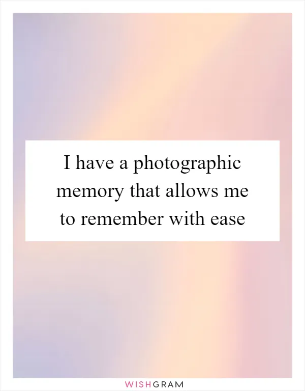I have a photographic memory that allows me to remember with ease