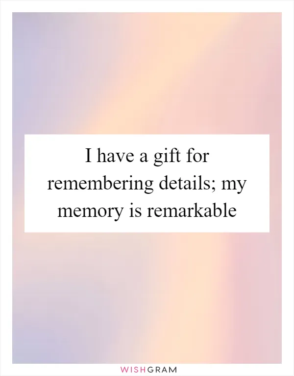 I have a gift for remembering details; my memory is remarkable