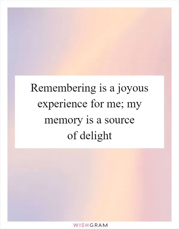 Remembering is a joyous experience for me; my memory is a source of delight