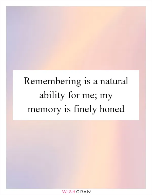 Remembering is a natural ability for me; my memory is finely honed