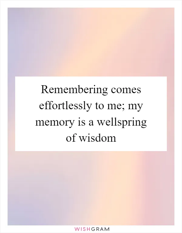 Remembering comes effortlessly to me; my memory is a wellspring of wisdom