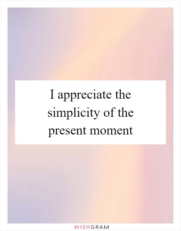 I appreciate the simplicity of the present moment