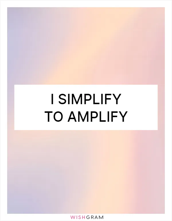 I simplify to amplify