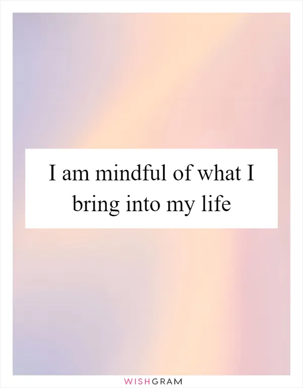 I am mindful of what I bring into my life