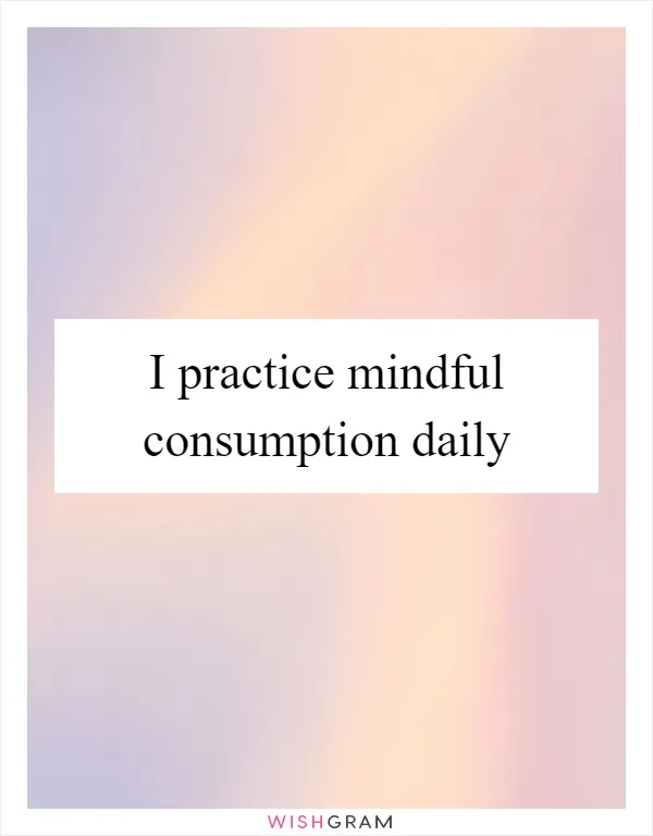 I practice mindful consumption daily