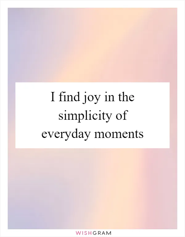 I find joy in the simplicity of everyday moments
