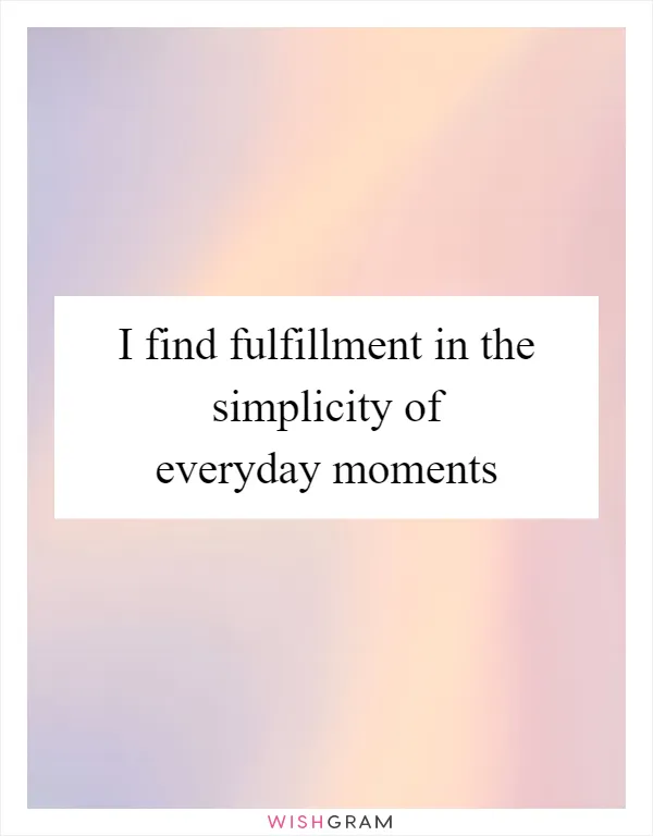 I find fulfillment in the simplicity of everyday moments