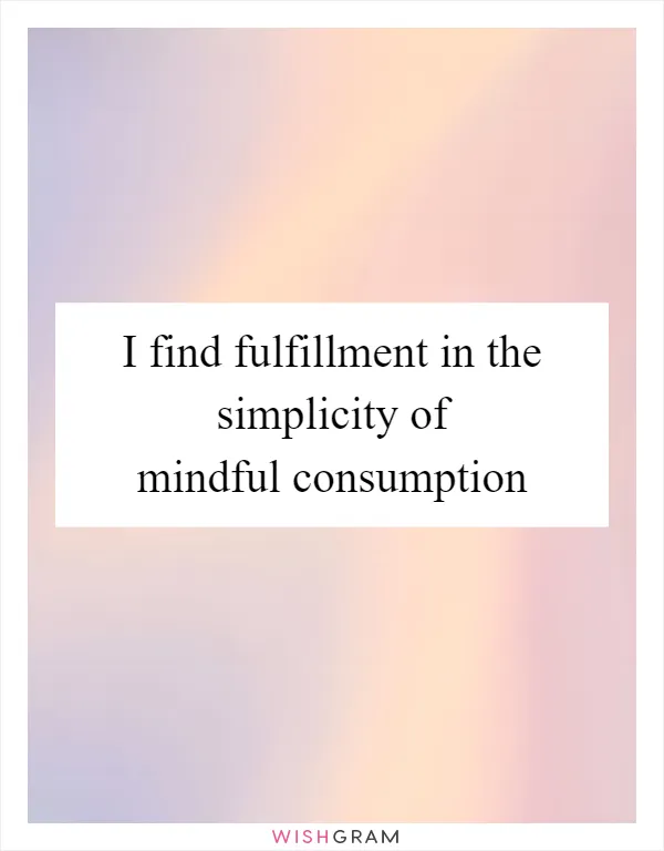 I find fulfillment in the simplicity of mindful consumption