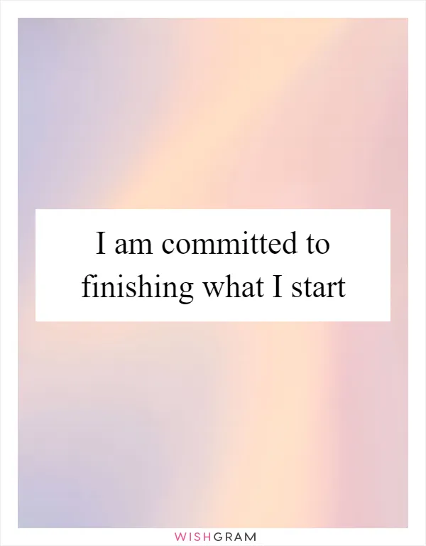 I am committed to finishing what I start
