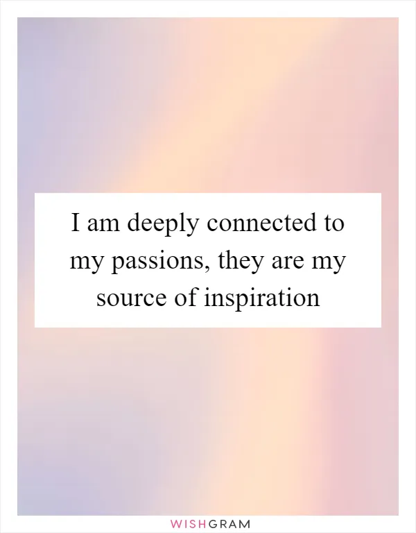 I am deeply connected to my passions, they are my source of inspiration