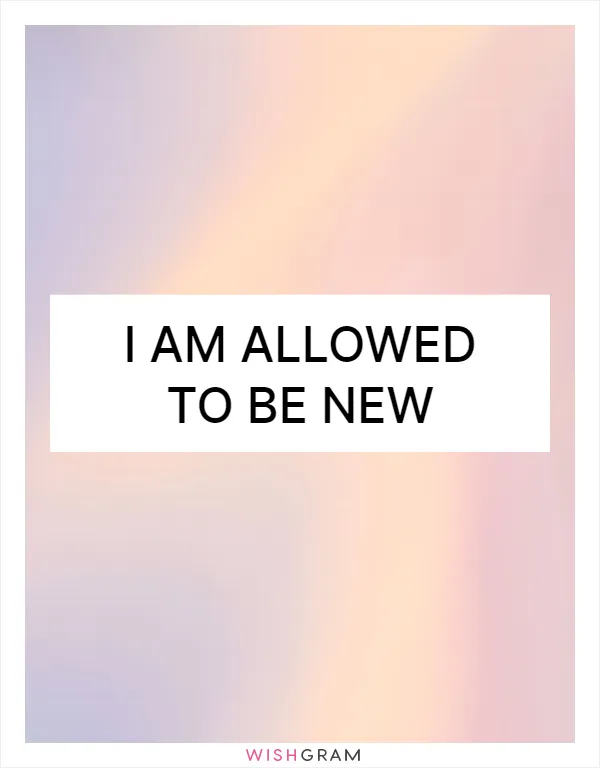 I am allowed to be new