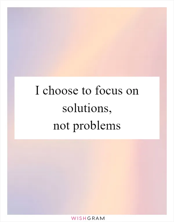 I choose to focus on solutions, not problems