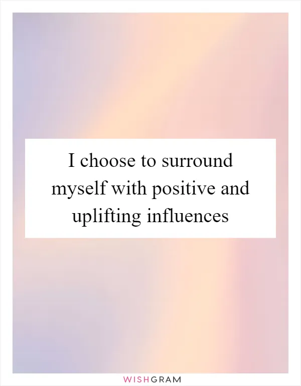 I choose to surround myself with positive and uplifting influences