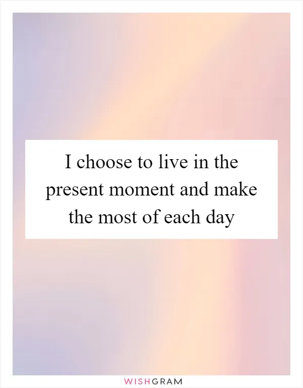 I choose to live in the present moment and make the most of each day