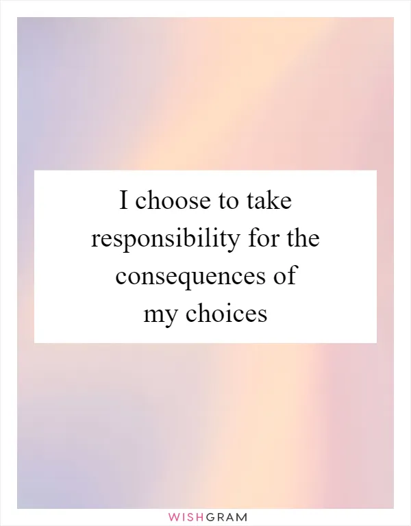 I choose to take responsibility for the consequences of my choices