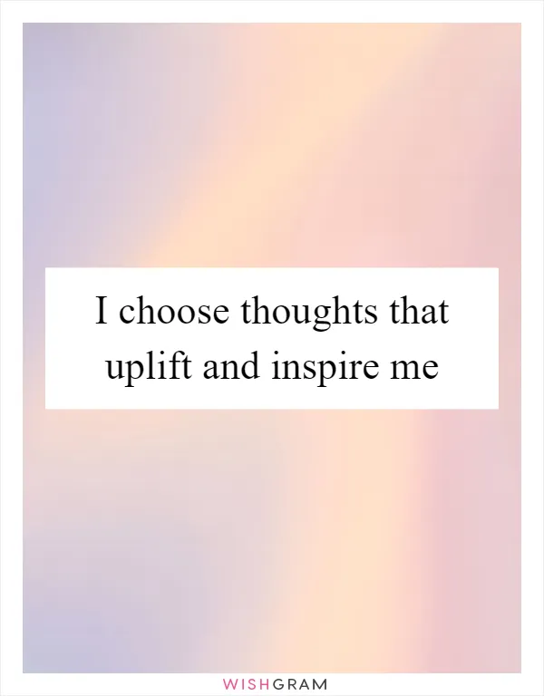 I choose thoughts that uplift and inspire me
