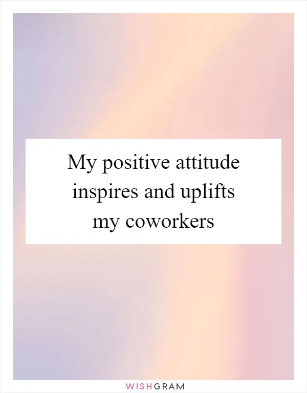 My positive attitude inspires and uplifts my coworkers