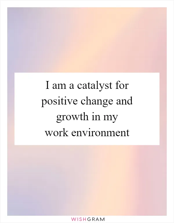 I am a catalyst for positive change and growth in my work environment