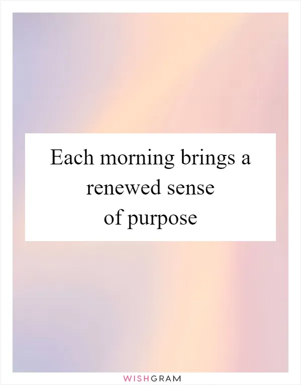Each morning brings a renewed sense of purpose