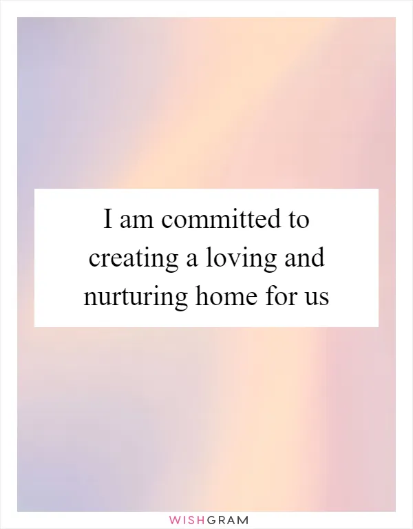 I am committed to creating a loving and nurturing home for us