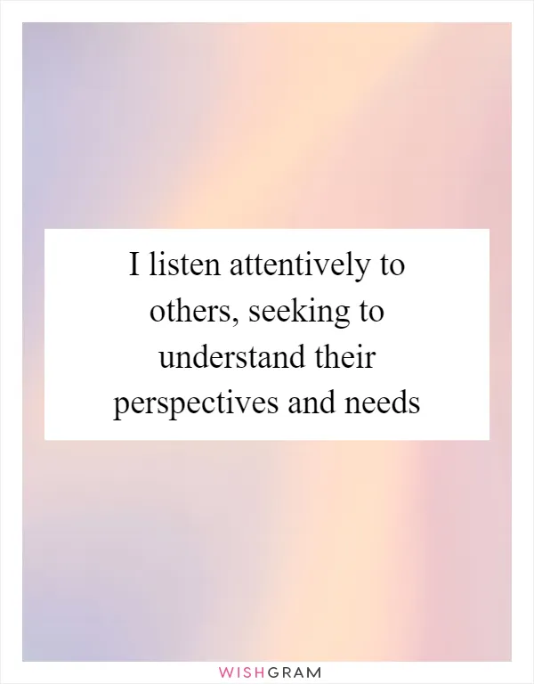 I listen attentively to others, seeking to understand their perspectives and needs