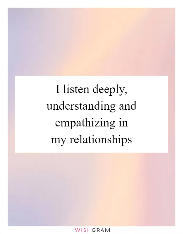 I listen deeply, understanding and empathizing in my relationships