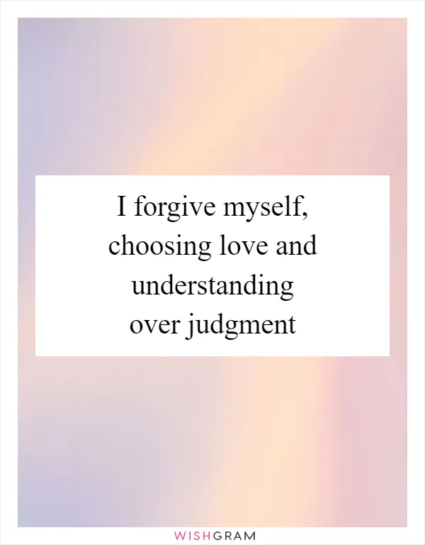 I forgive myself, choosing love and understanding over judgment