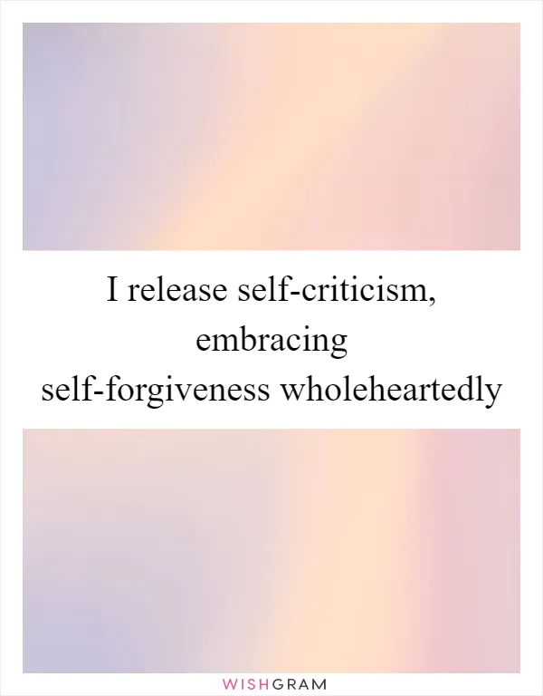 I release self-criticism, embracing self-forgiveness wholeheartedly