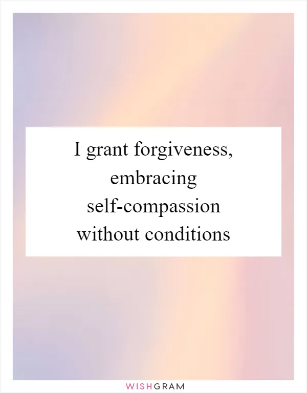 I grant forgiveness, embracing self-compassion without conditions