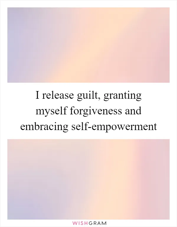 I release guilt, granting myself forgiveness and embracing self-empowerment