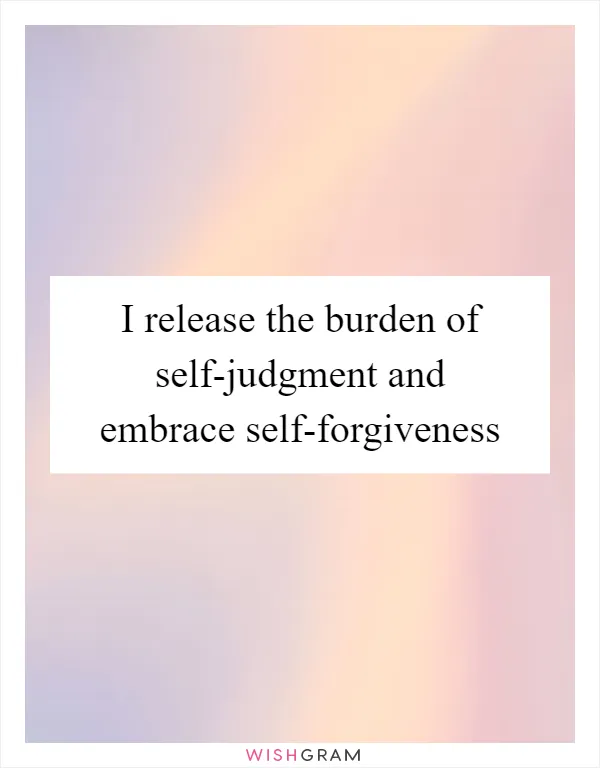 I release the burden of self-judgment and embrace self-forgiveness