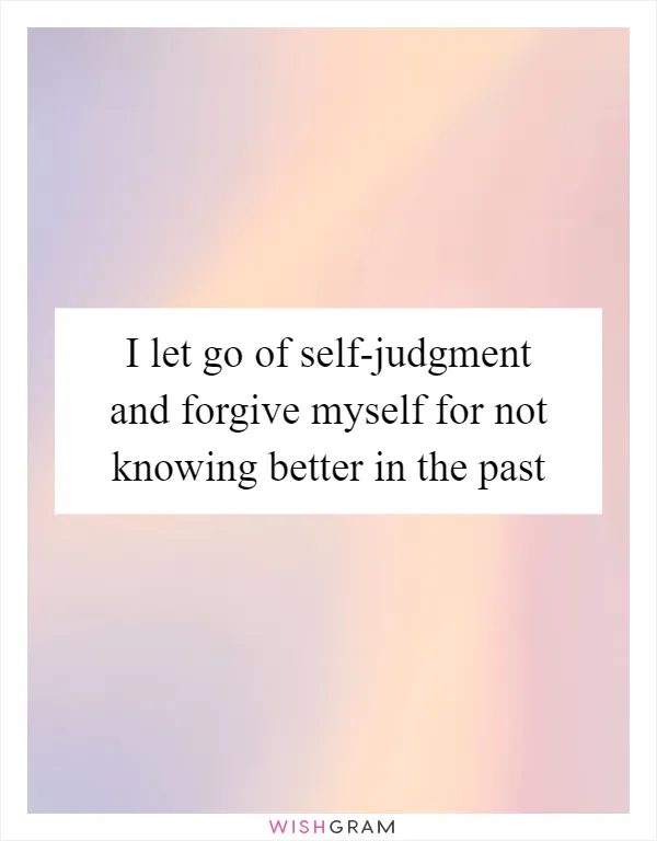 I let go of self-judgment and forgive myself for not knowing better in the past