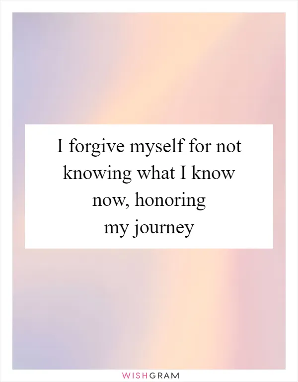 I forgive myself for not knowing what I know now, honoring my journey