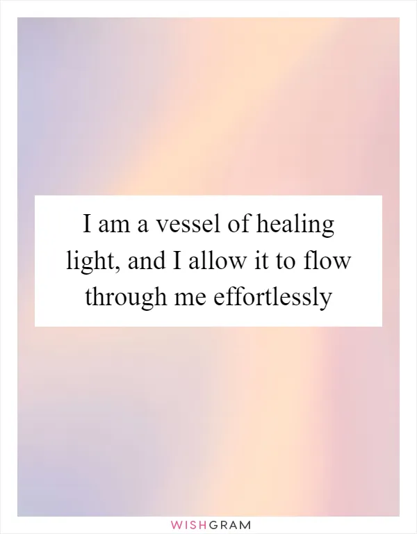 I am a vessel of healing light, and I allow it to flow through me effortlessly